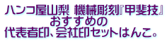 ハンコ屋山梨のプライド機械彫刻・甲斐技,即ご用達ハンコ、格安の会社印セット。 ハンコ屋山梨 機械彫刻『甲斐技』 おすすめの 代表者印、会社印セットはんこ。