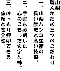 山梨
職人かたぎ三つのこだわり
一、山梨ハンコ生産の
長い歴史と高い技術。
ニ、手書き彫刻した
心のこもった文字と味。
三、はっきり押印できる
信頼と安全性。