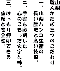 山梨
職人かたぎ三つのこだわり

一、山梨ハンコ生産の
　　長い歴史と高い技術。

ニ、手書き彫刻した
　　心のこもった文字と味。

三、はっきり押印できる
　　信頼と安全性。